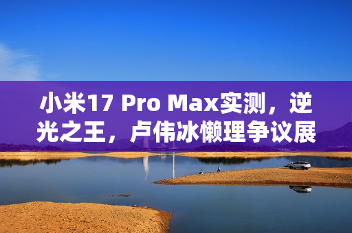 小米17 Pro Max实测，逆光之王，卢伟冰懒理争议展现实拍效果