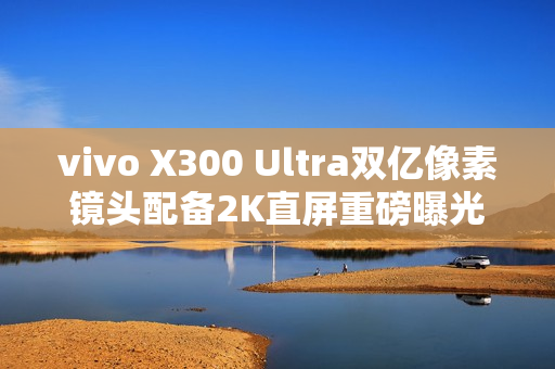 vivo X300 Ultra双亿像素镜头配备2K直屏重磅曝光！
