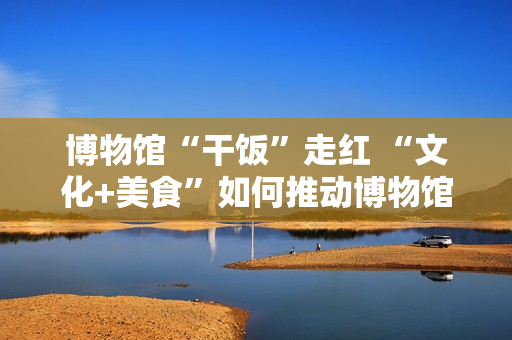 博物馆“干饭”走红 “文化+美食”如何推动博物馆创新转型？