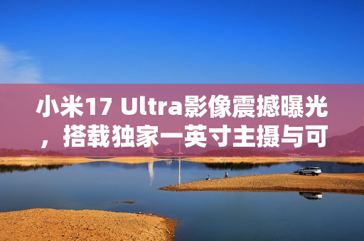小米17 Ultra影像震撼曝光，搭载独家一英寸主摄与可变长焦技术
