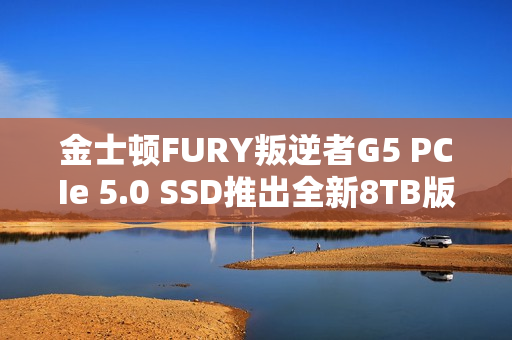 金士顿FURY叛逆者G5 PCIe 5.0 SSD推出全新8TB版本，速度飙升至极速14.8GB/s，价格至少7000元起！