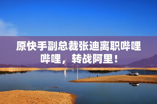 原快手副总裁张迪离职哔哩哔哩，转战阿里！