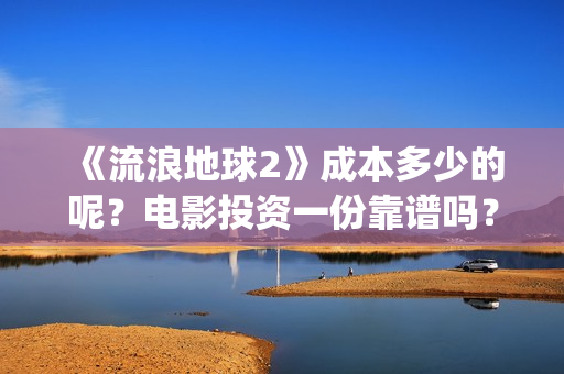 《流浪地球2》成本多少的呢？电影投资一份靠谱吗？周期多久呢？(流浪地球2在线观看完整免费高清)
