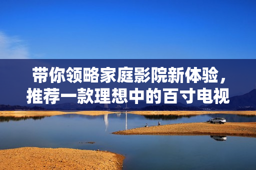 带你领略家庭影院新体验，推荐一款理想中的百寸电视