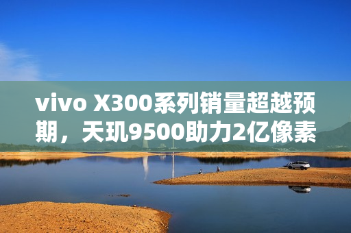 vivo X300系列销量超越预期，天玑9500助力2亿像素影像新纪元