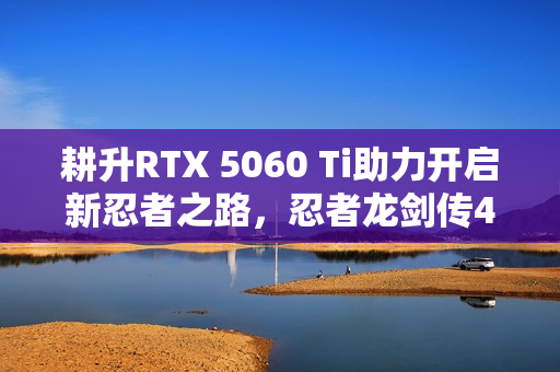 耕升RTX 5060 Ti助力开启新忍者之路，忍者龙剑传4实测