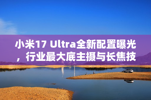 小米17 Ultra全新配置曝光，行业最大底主摄与长焦技术革新