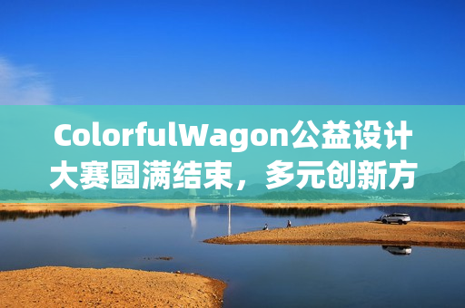 ColorfulWagon公益设计大赛圆满结束，多元创新方案致力于视障人士出行安全保护