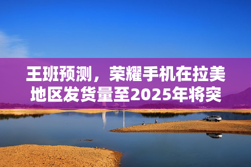 王班预测，荣耀手机在拉美地区发货量至2025年将突破千万大关