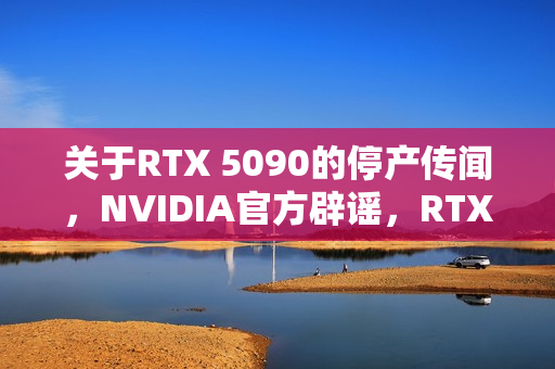 关于RTX 5090的停产传闻，NVIDIA官方辟谣，RTX 50全系列正常生产