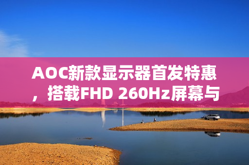 AOC新款显示器首发特惠，搭载FHD 260Hz屏幕与QD量子膜技术，仅售649元