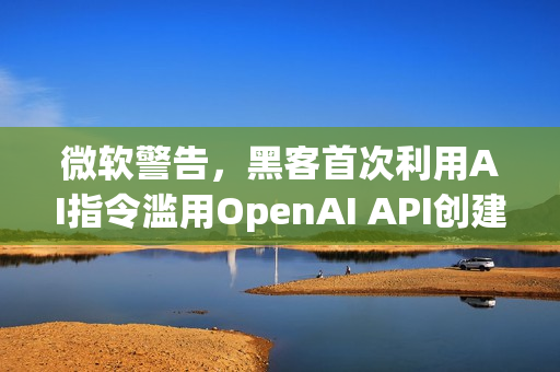 微软警告，黑客首次利用AI指令滥用OpenAI API创建恶意软件
