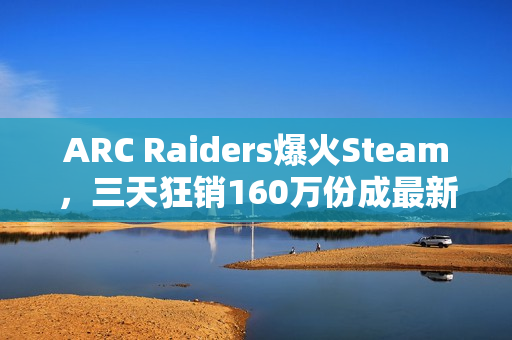ARC Raiders爆火Steam，三天狂销160万份成最新爆款游戏
