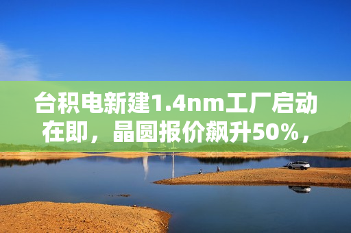 台积电新建1.4nm工厂启动在即，晶圆报价飙升50%，单价达惊人4.5万美元