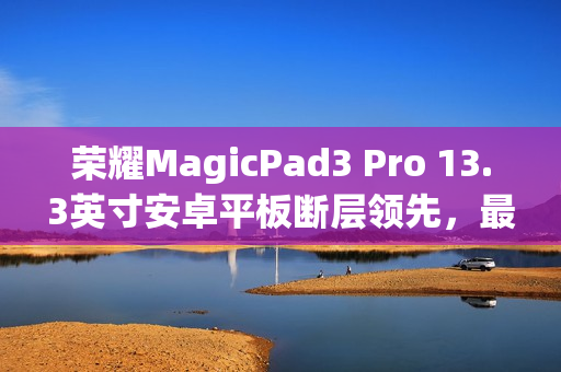 荣耀MagicPad3 Pro 13.3英寸安卓平板断层领先，最强榜单出炉