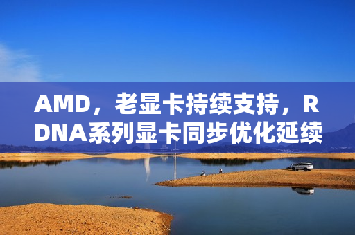 AMD,老显卡持续支持,RDNA系列显卡同步优化延续至RDNA3/4时代 AMD,老显卡持续支持,RDNA系列显卡同步优化延续至RDNA3/4时代