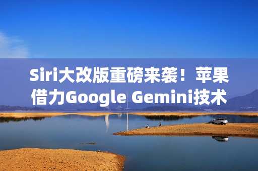 Siri大改版重磅来袭！苹果借力Google Gemini技术，预计明年3月正式亮相