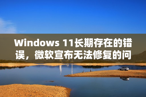 Windows 11长期存在的错误，微软宣布无法修复的问题
