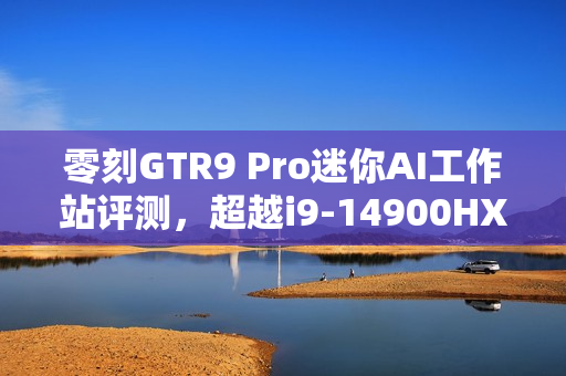 零刻GTR9 Pro迷你AI工作站评测，超越i9-14900HX的生产力性能，轻松应对235B超大模型运行挑战