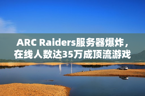 ARC Raiders服务器爆炸，在线人数达35万成顶流游戏