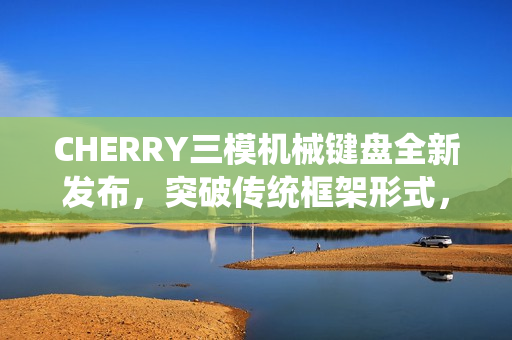 CHERRY三模机械键盘全新发布，突破传统框架形式，仅售3399元！