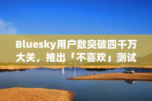 Bluesky用户数突破四千万大关，推出「不喜欢」测试版优化社交体验新篇章