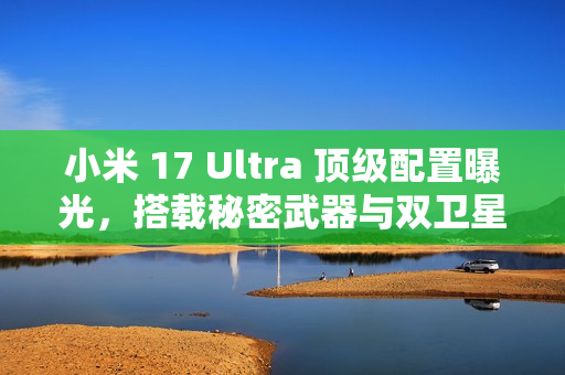 小米 17 Ultra 顶级配置曝光，搭载秘密武器与双卫星通讯技术，配备超强大变焦镜头