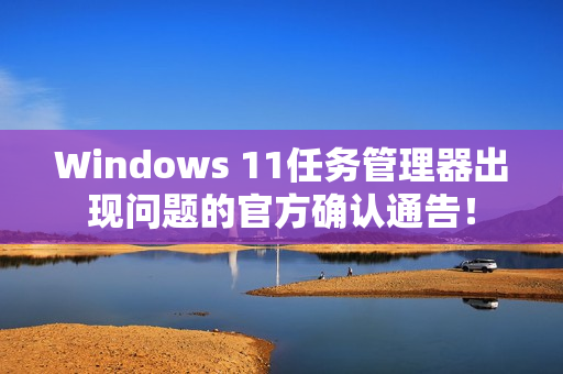 Windows 11任务管理器出现问题的官方确认通告！