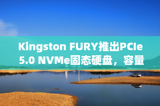Kingston FURY推出PCIe 5.0 NVMe固态硬盘，容量高达8192GB