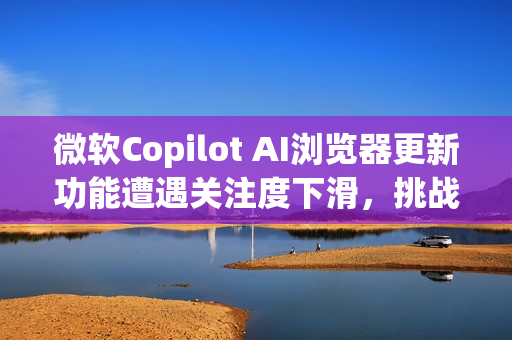 微软Copilot AI浏览器更新功能遭遇关注度下滑，挑战来自OpenAI？