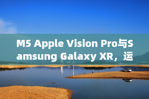 M5 Apple Vision Pro与Samsung Galaxy XR，运算效能与AI智慧的时代对决