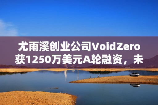 尤雨溪创业公司VoidZero获1250万美元A轮融资，未来发展备受期待