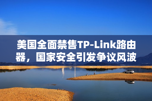 美国全面禁售TP-Link路由器，国家安全引发争议风波！