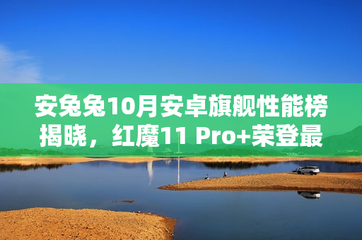 安兔兔10月安卓旗舰性能榜揭晓，红魔11 Pro+荣登最强游戏手机榜首