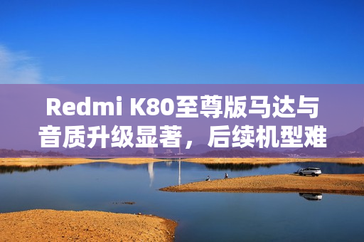 Redmi K80至尊版马达与音质升级显著，后续机型难以超越