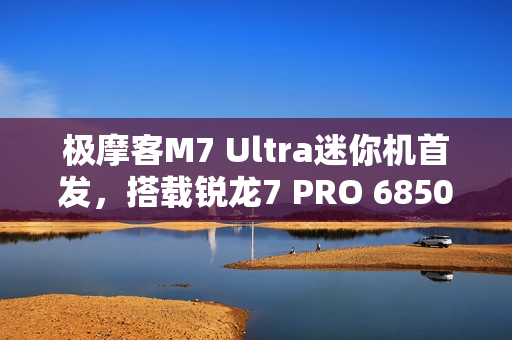 极摩客M7 Ultra迷你机首发，搭载锐龙7 PRO 6850H处理器，支持Oculink，价格仅1699元起！