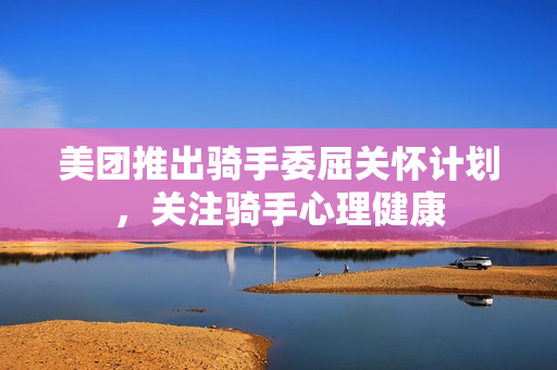 美团推出骑手委屈关怀计划，关注骑手心理健康