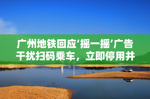 广州地铁回应‘摇一摇’广告干扰扫码乘车，立即停用并改进交互方式