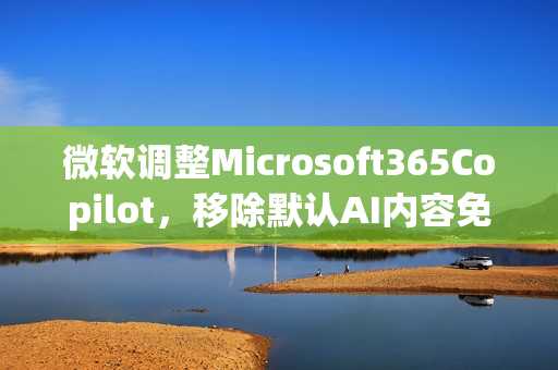 微软调整Microsoft365Copilot，移除默认AI内容免责声明
