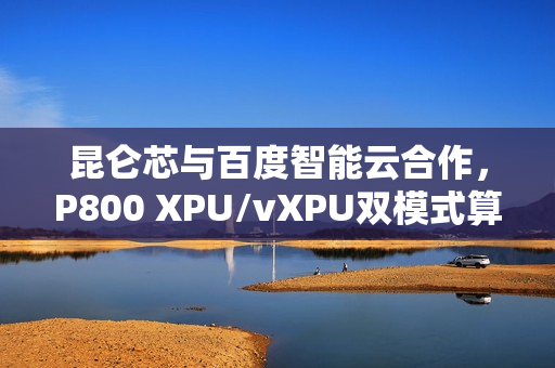 昆仑芯与百度智能云合作，P800 XPU/vXPU双模式算力调度方案成功落地