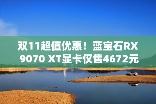 双11超值优惠！蓝宝石RX 9070 XT显卡仅售4672元！