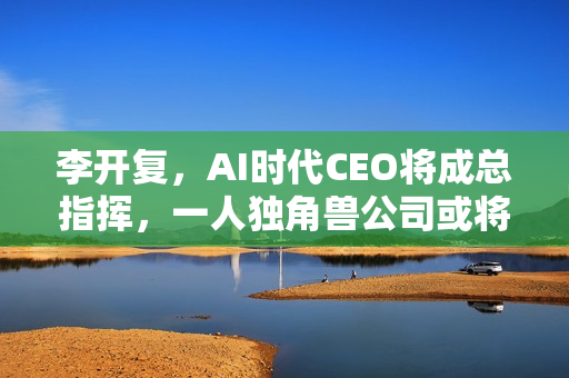 李开复，AI时代CEO将成总指挥，一人独角兽公司或将崛起