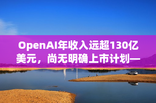 OpenAI年收入远超130亿美元，尚无明确上市计划——奥尔特曼澄清