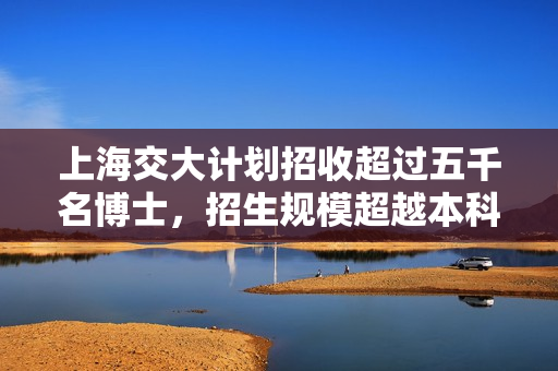 上海交大计划招收超过五千名博士，招生规模超越本科生