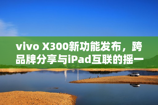 vivo X300新功能发布，跨品牌分享与iPad互联的摇一摇体验
