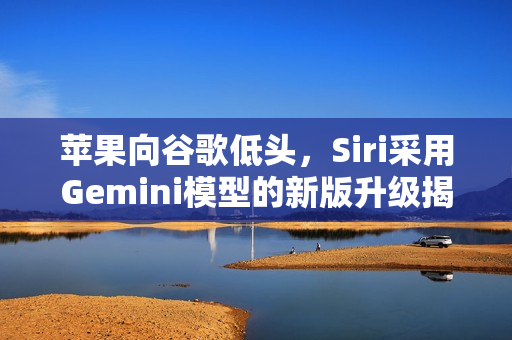 苹果向谷歌低头，Siri采用Gemini模型的新版升级揭秘