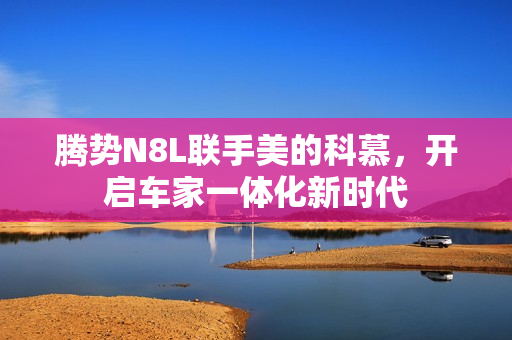 腾势N8L联手美的科慕，开启车家一体化新时代
