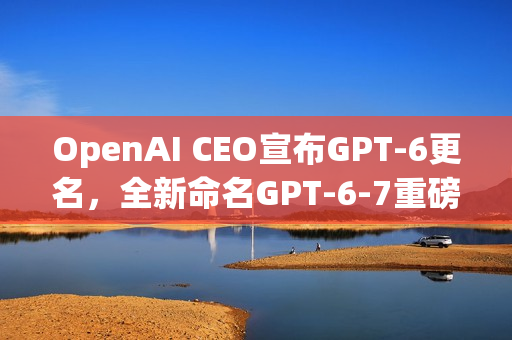 OpenAI CEO宣布GPT-6更名，全新命名GPT-6-7重磅来袭