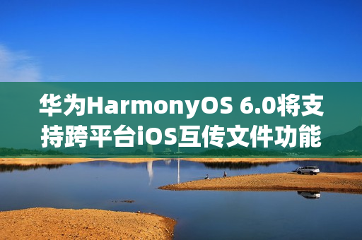 华为HarmonyOS 6.0将支持跨平台iOS互传文件功能，预计年底上线