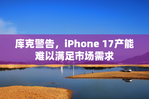 库克警告，iPhone 17产能难以满足市场需求